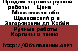 Продам картины ручной работы. › Цена ­ 500 - Московская обл., Щелковский р-н, Загорянский дп Хобби. Ручные работы » Картины и панно   